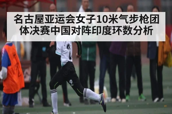 名古屋亚运会女子10米气步枪团体决赛中国对阵印度环数分析