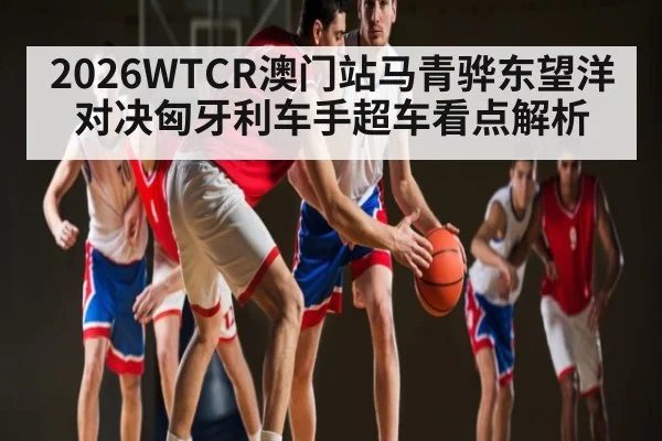 2026WTCR澳门站马青骅东望洋对决匈牙利车手超车看点解析