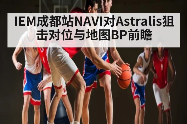 IEM成都站NAVI对Astralis狙击对位与地图BP前瞻